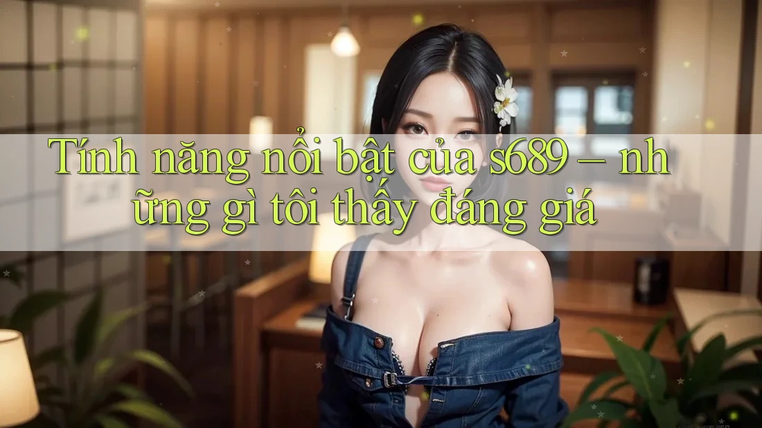 Tính năng nổi bật của s689 – những gì tôi thấy đáng giá