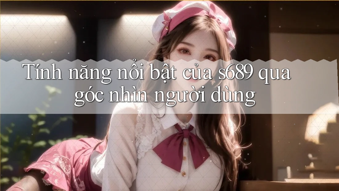Tính năng nổi bật của s689 qua góc nhìn người dùng
