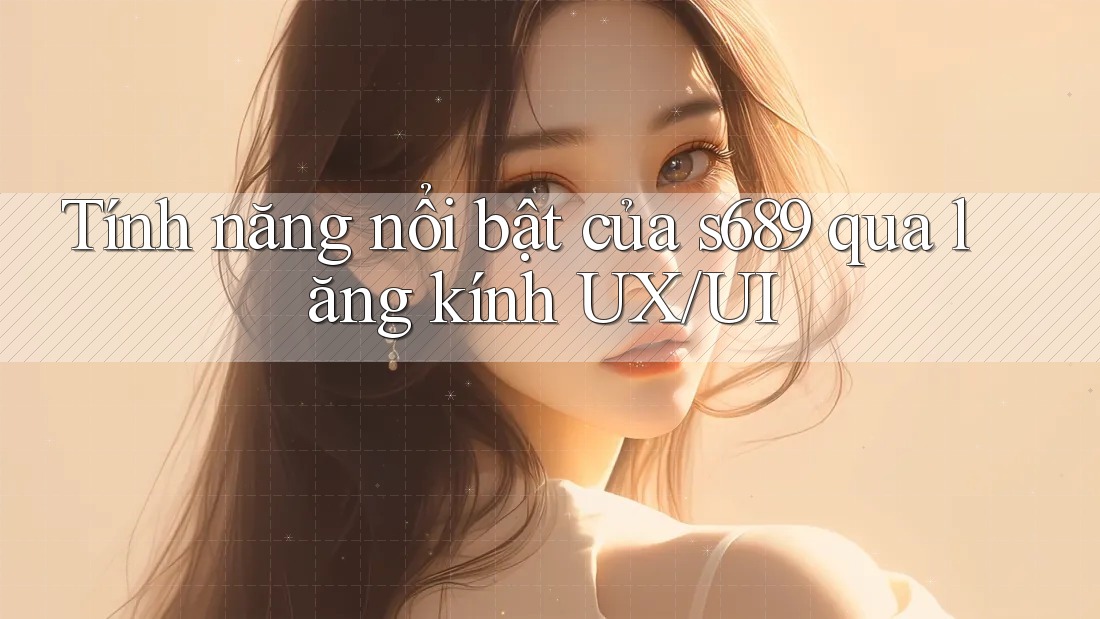 Tính năng nổi bật của s689 qua lăng kính UX/UI