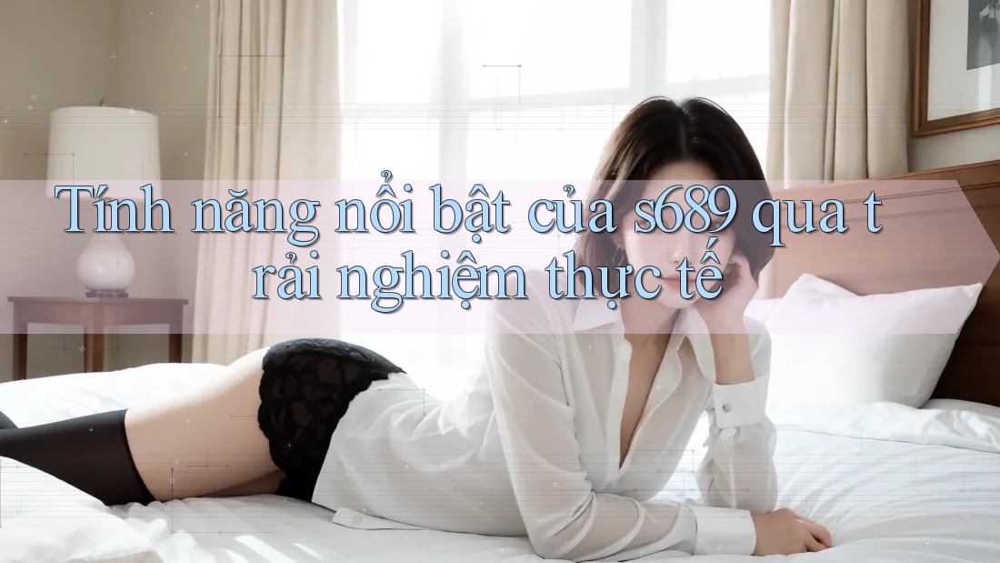Tính năng nổi bật của s689 qua trải nghiệm thực tế