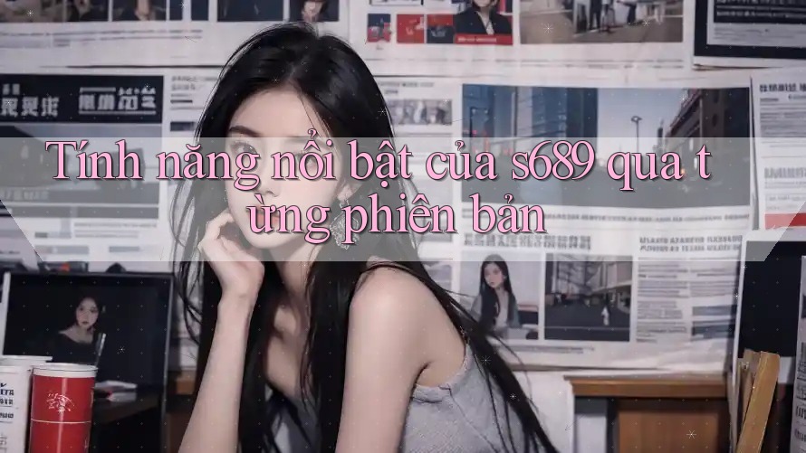 Tính năng nổi bật của s689 qua từng phiên bản