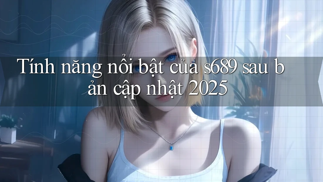 Tính năng nổi bật của s689 sau bản cập nhật 2025