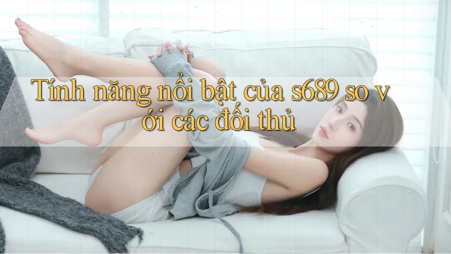 Tính năng nổi bật của s689 so với các đối thủ