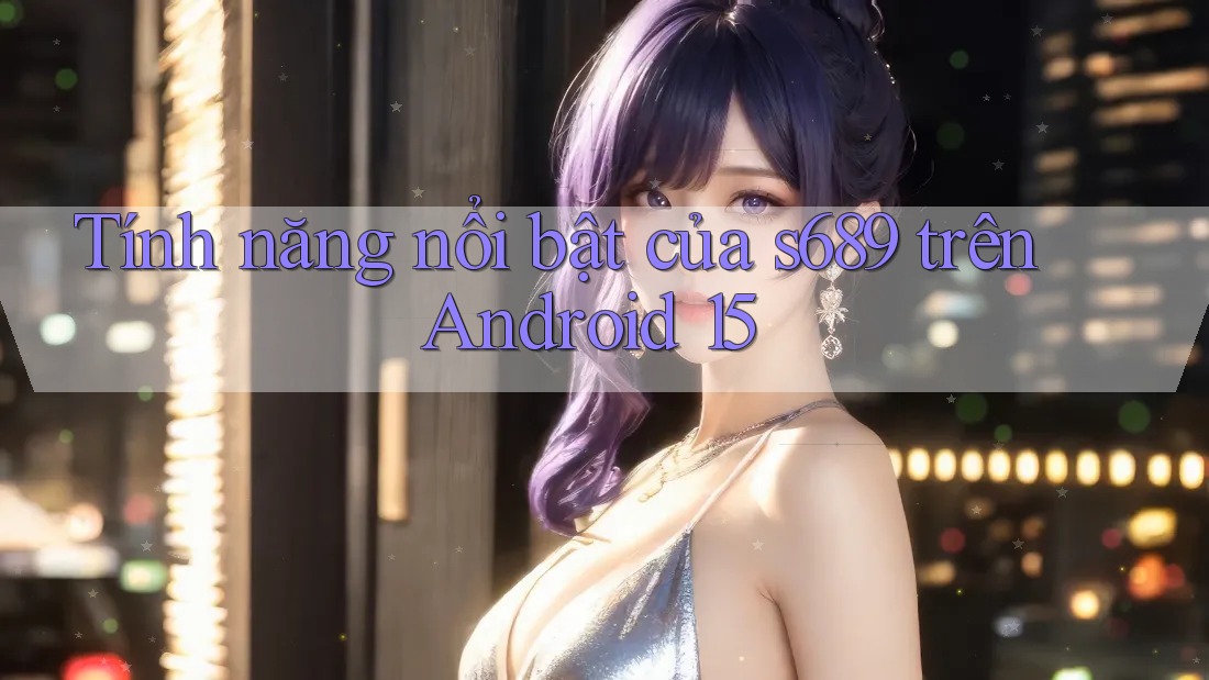 Tính năng nổi bật của s689 trên Android 15