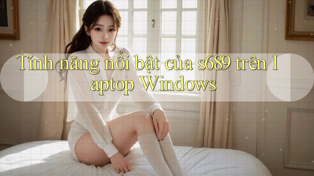 Tính năng nổi bật của s689 trên laptop Windows Tính năng nổi bật của s689 trên laptop Windows