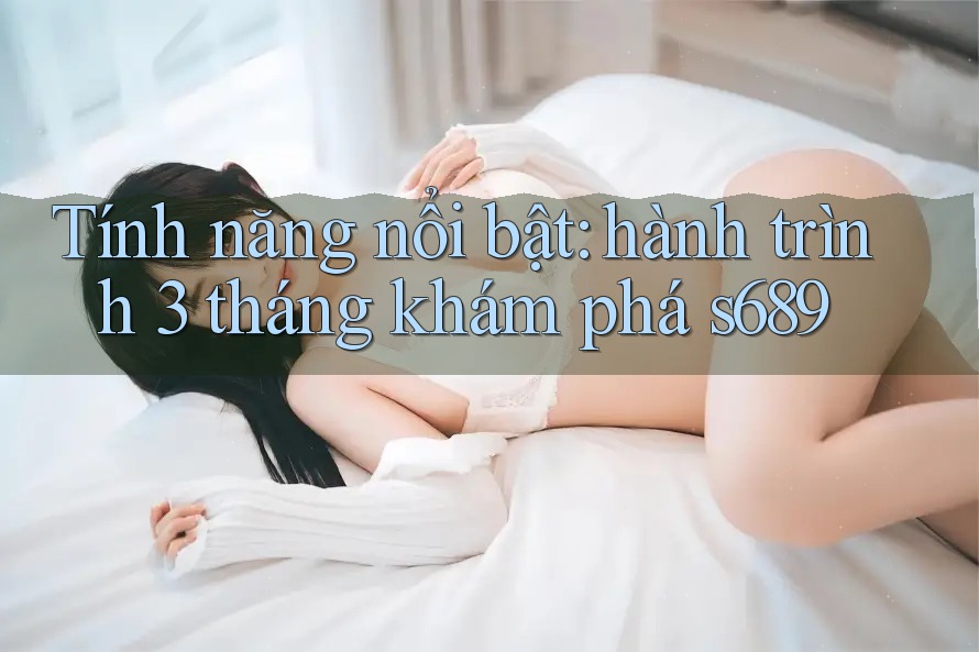 Tính năng nổi bật: hành trình 3 tháng khám phá s689 Tính năng nổi bật: hành trình 3 tháng khám phá s689