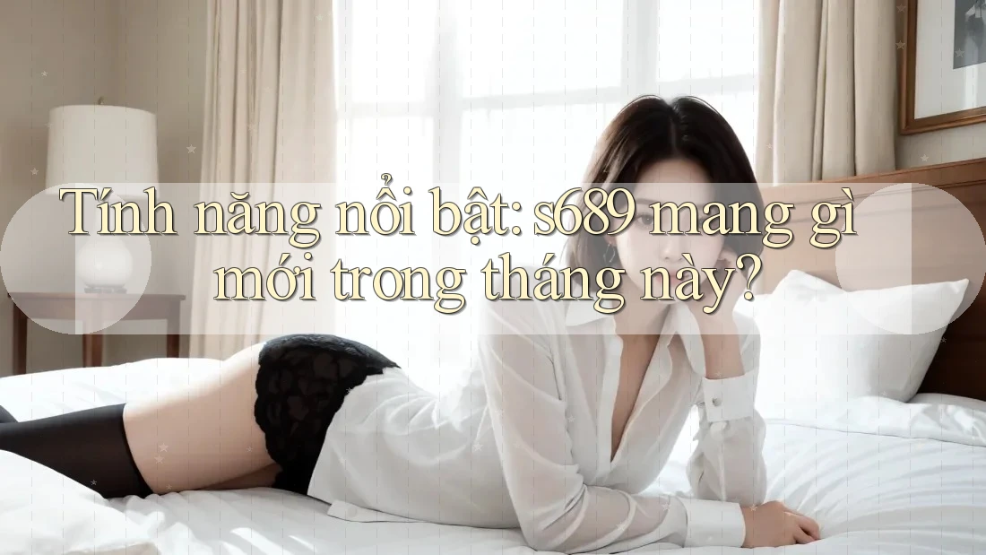 Tính năng nổi bật: s689 mang gì mới trong tháng này?