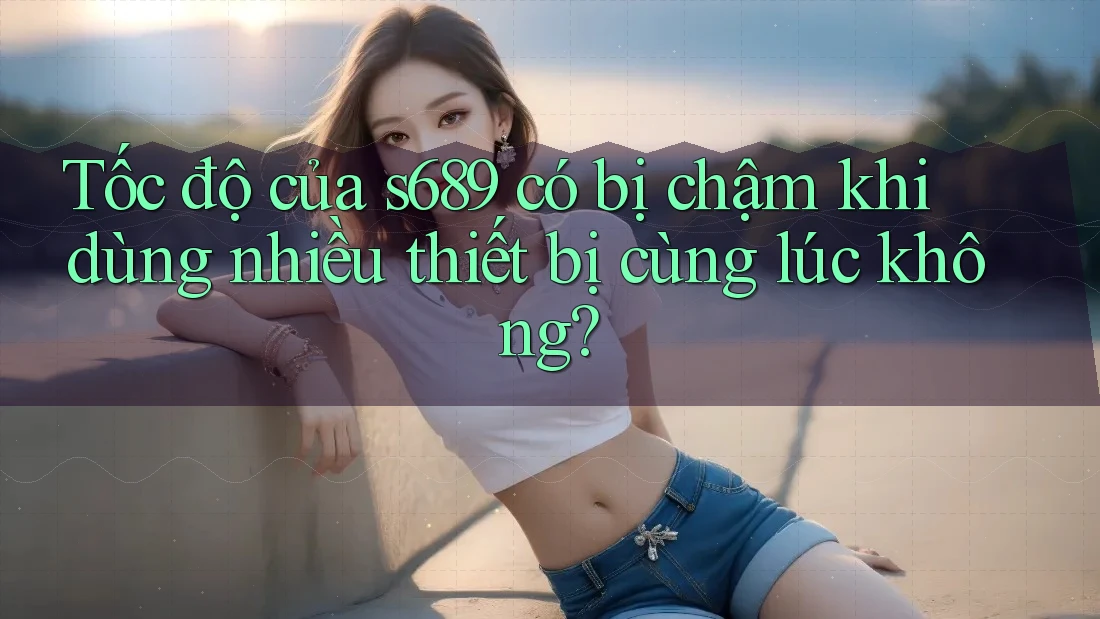 Tốc độ của s689 có bị chậm khi dùng nhiều thiết bị cùng lúc không?