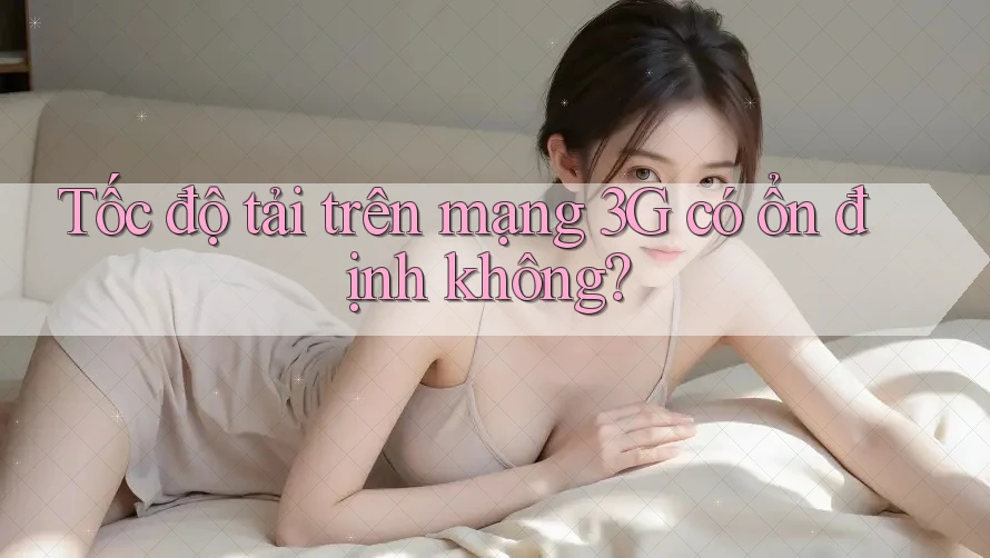Tốc độ tải trên mạng 3G có ổn định không?