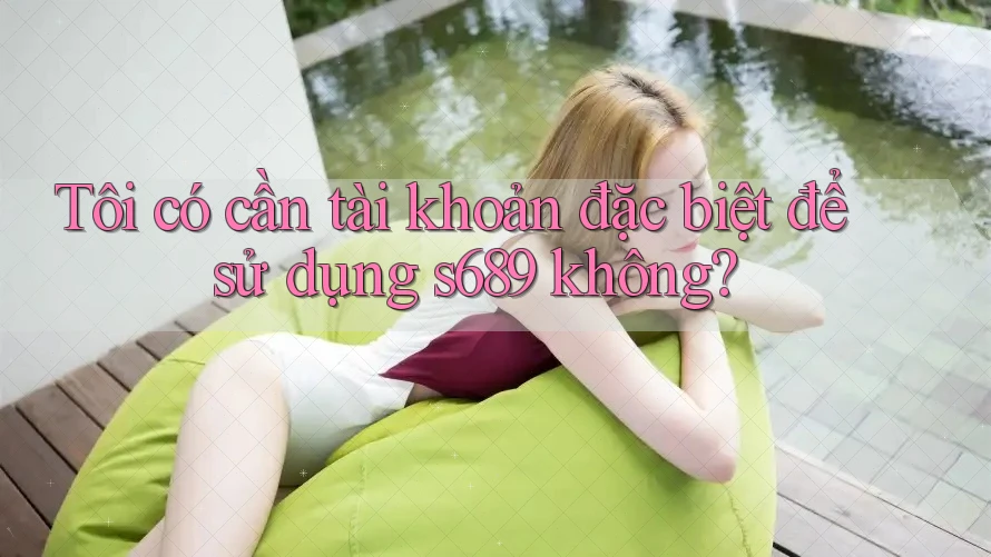 Tôi có cần tài khoản đặc biệt để sử dụng s689 không?