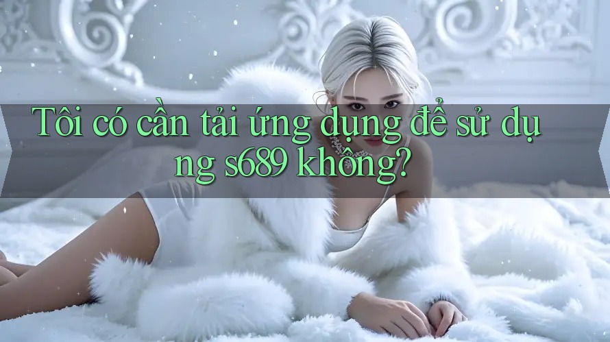 Tôi có cần tải ứng dụng để sử dụng s689 không?