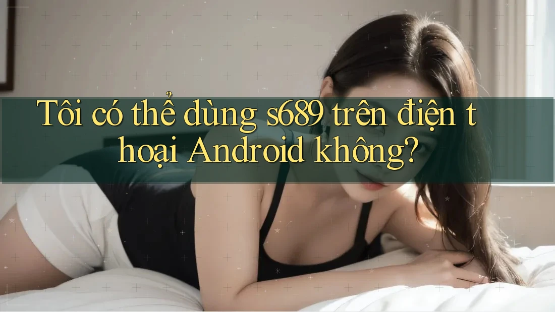 Tôi có thể dùng s689 trên điện thoại Android không?