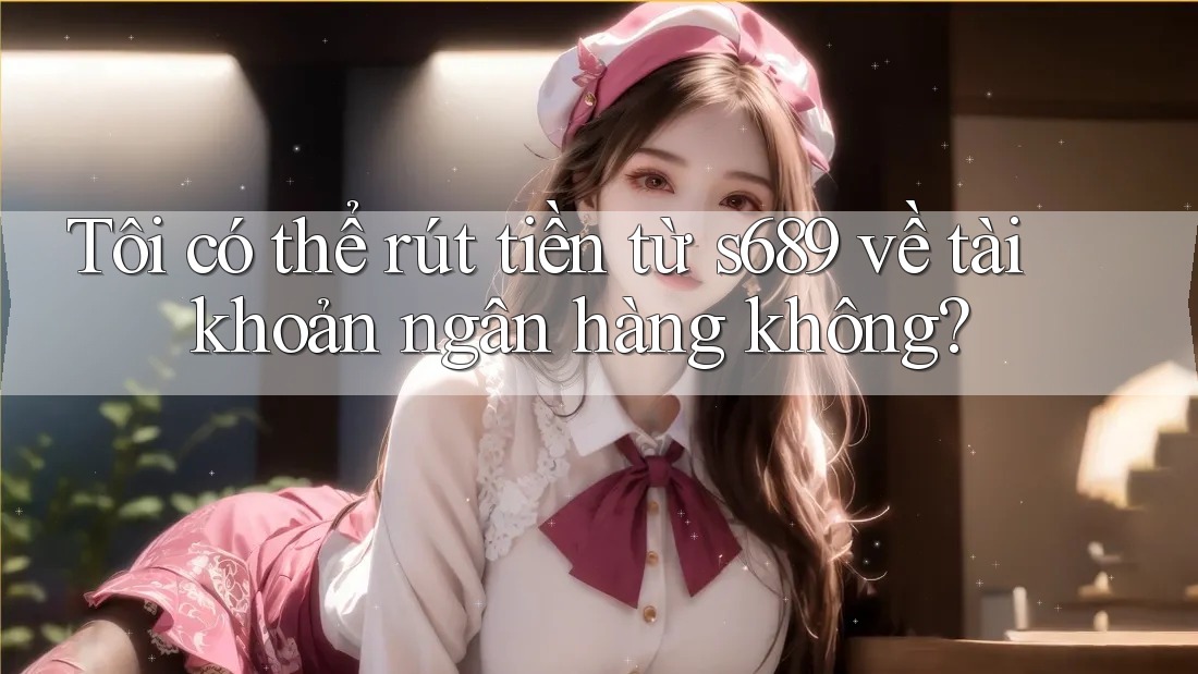 Tôi có thể rút tiền từ s689 về tài khoản ngân hàng không? Tôi có thể rút tiền từ s689 về tài khoản ngân hàng không?