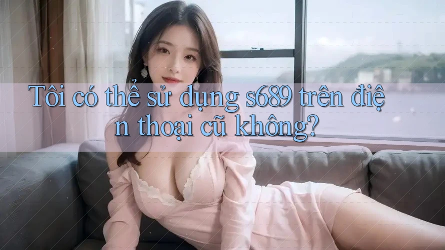 Tôi có thể sử dụng s689 trên điện thoại cũ không?