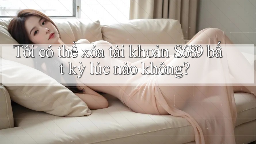 Tôi có thể xóa tài khoản S689 bất kỳ lúc nào không?