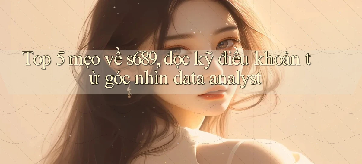 Top 5 mẹo về s689, đọc kỹ điều khoản từ góc nhìn data analyst