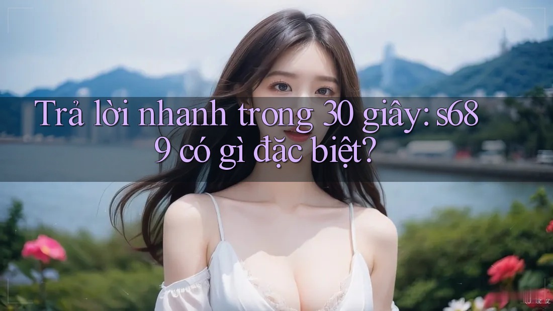 Trả lời nhanh trong 30 giây: s689 có gì đặc biệt? Trả lời nhanh trong 30 giây: s689 có gì đặc biệt?