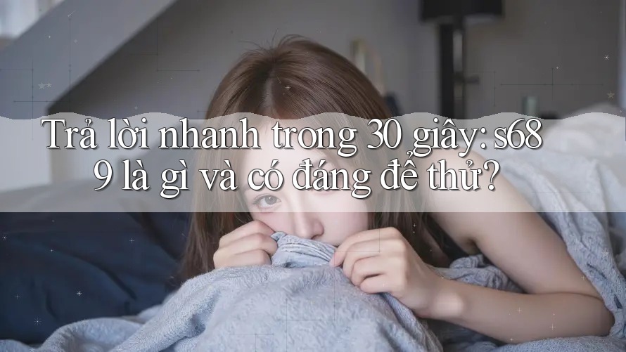Trả lời nhanh trong 30 giây: s689 là gì và có đáng để thử?
