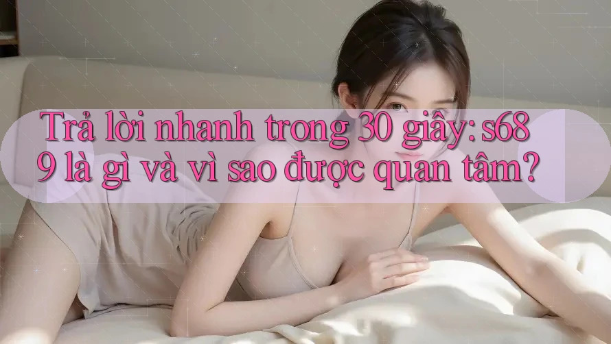 Trả lời nhanh trong 30 giây: s689 là gì và vì sao được quan tâm?