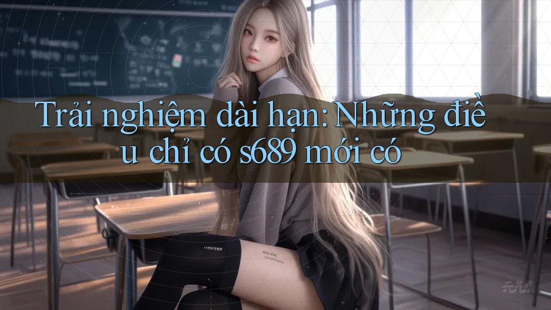 Trải nghiệm dài hạn: Những điều chỉ có s689 mới có