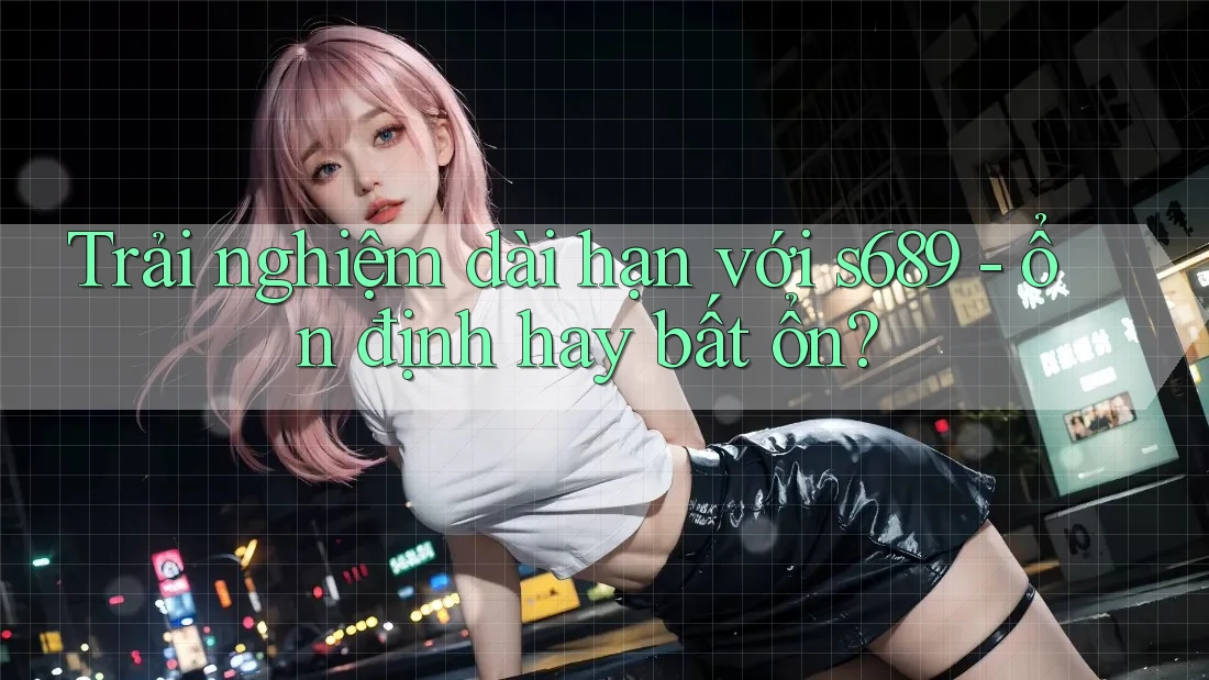 Trải nghiệm dài hạn với s689 - ổn định hay bất ổn?