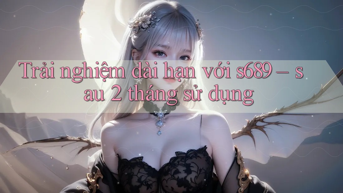 Trải nghiệm dài hạn với s689 – sau 2 tháng sử dụng