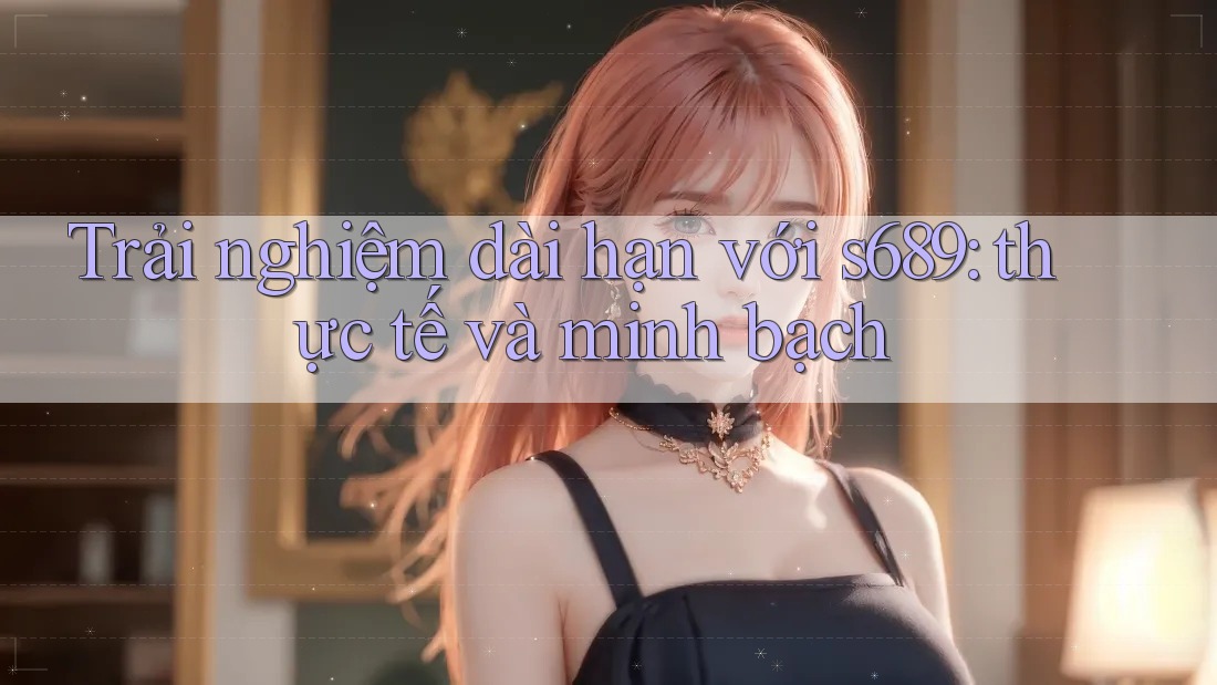 Trải nghiệm dài hạn với s689: thực tế và minh bạch