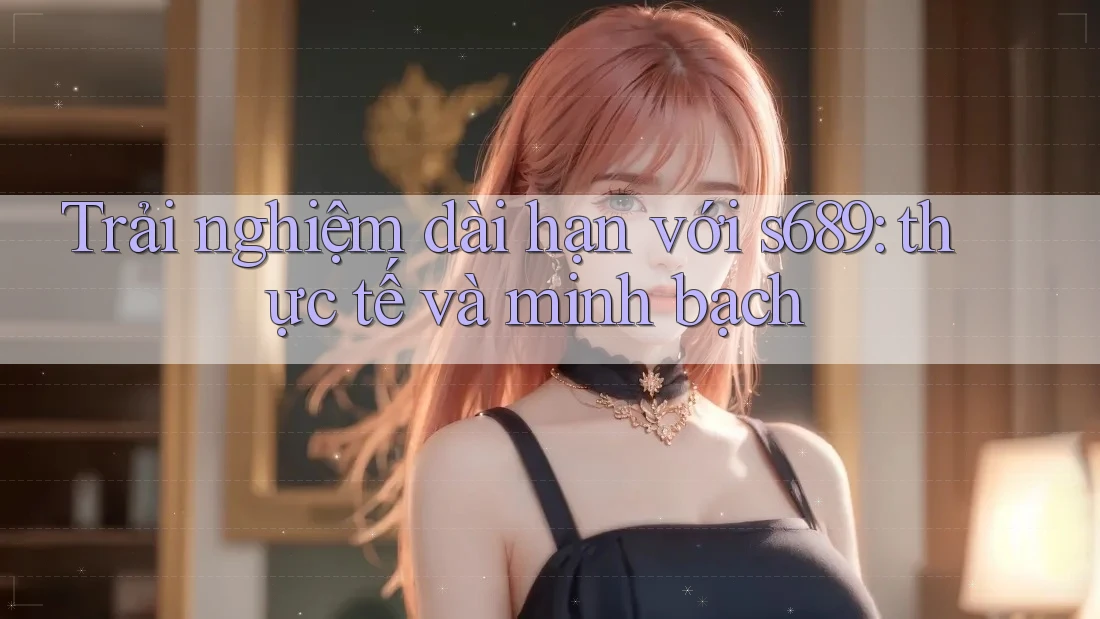 Trải nghiệm dài hạn với s689: thực tế và minh bạch