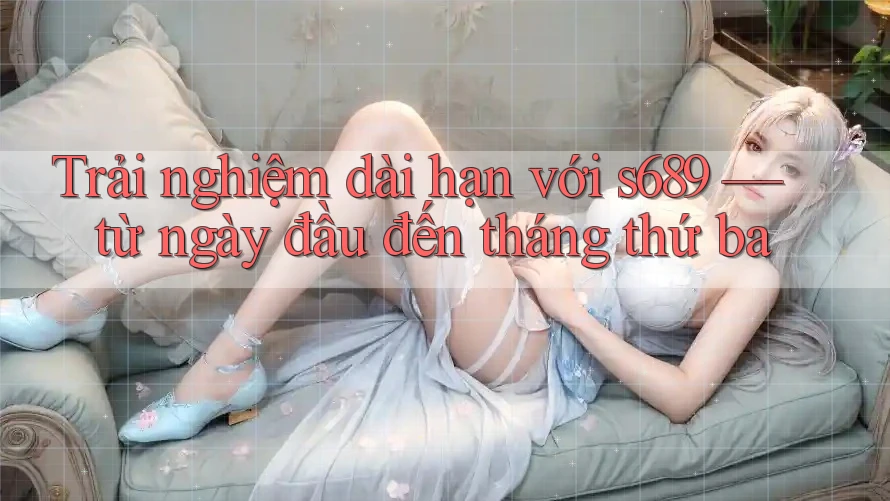 Trải nghiệm dài hạn với s689 — từ ngày đầu đến tháng thứ ba