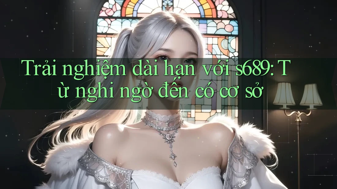 Trải nghiệm dài hạn với s689: Từ nghi ngờ đến có cơ sở