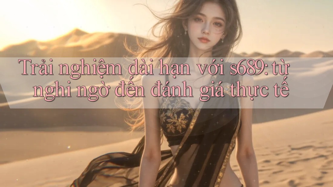 Trải nghiệm dài hạn với s689: từ nghi ngờ đến đánh giá thực tế