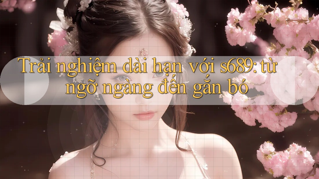Trải nghiệm dài hạn với s689: từ ngỡ ngàng đến gắn bó Trải nghiệm dài hạn với s689: từ ngỡ ngàng đến gắn bó