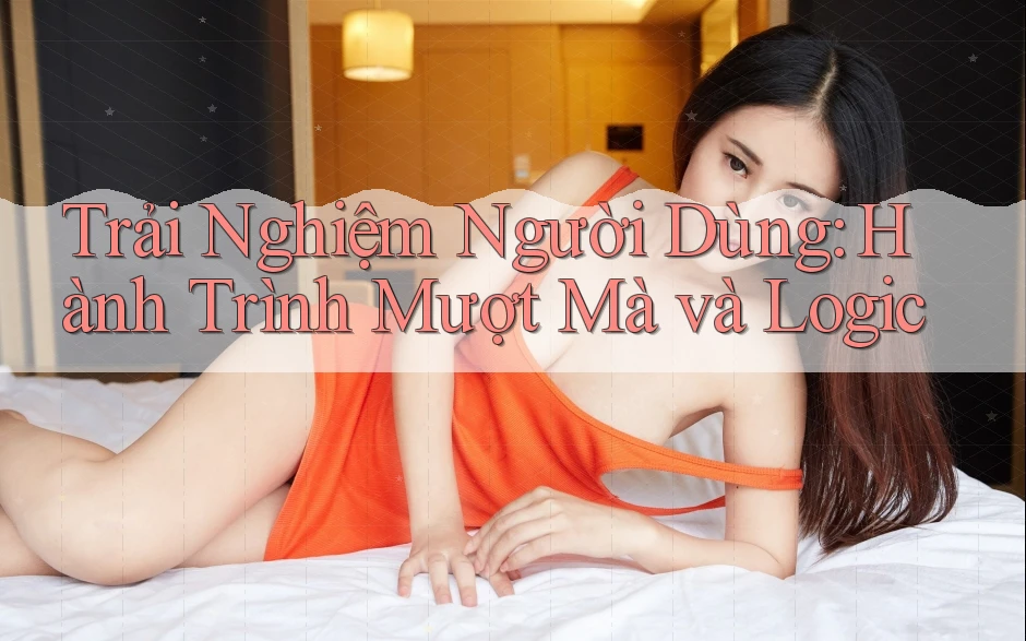 Trải Nghiệm Người Dùng: Hành Trình Mượt Mà và Logic
