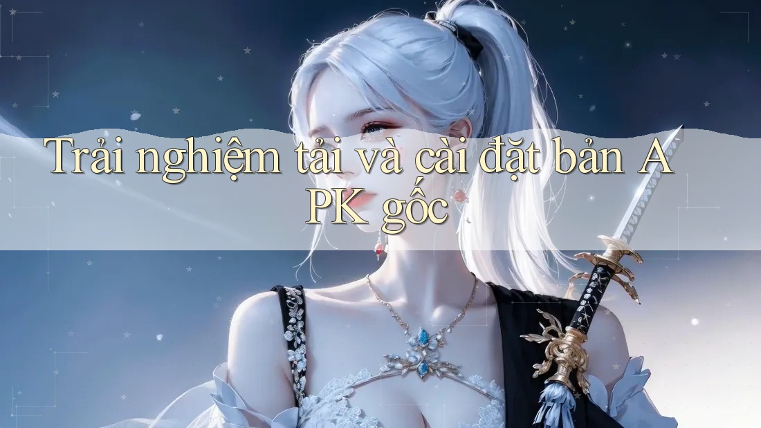 Trải nghiệm tải và cài đặt bản APK gốc