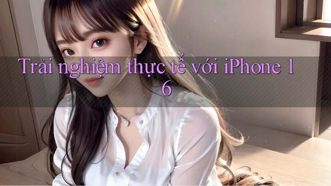 Trải nghiệm thực tế với iPhone 16