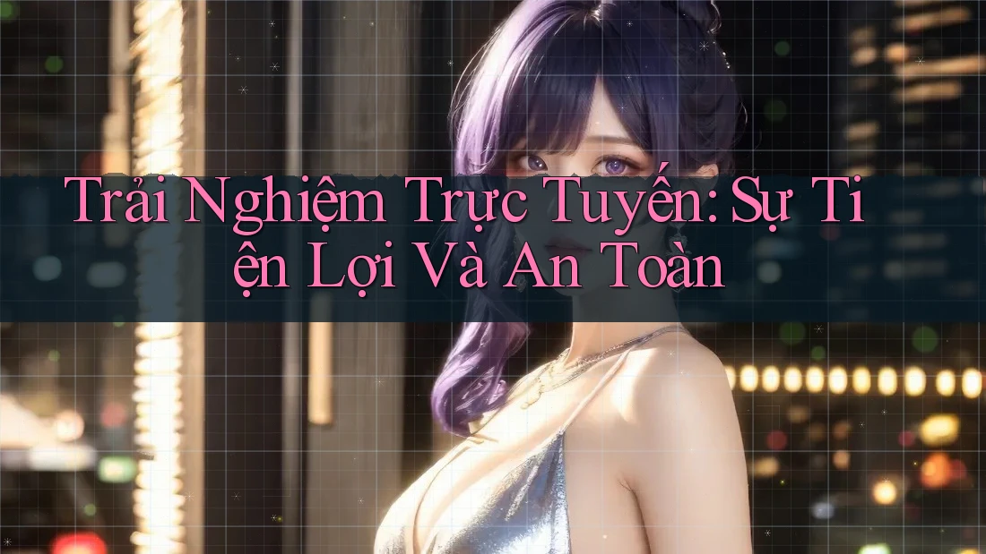 Trải Nghiệm Trực Tuyến: Sự Tiện Lợi Và An Toàn