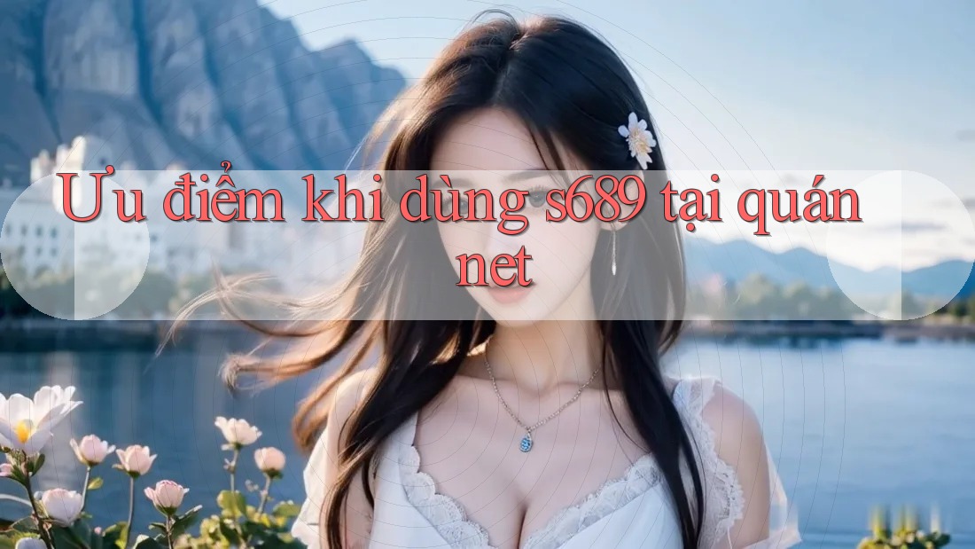 Ưu điểm khi dùng s689 tại quán net