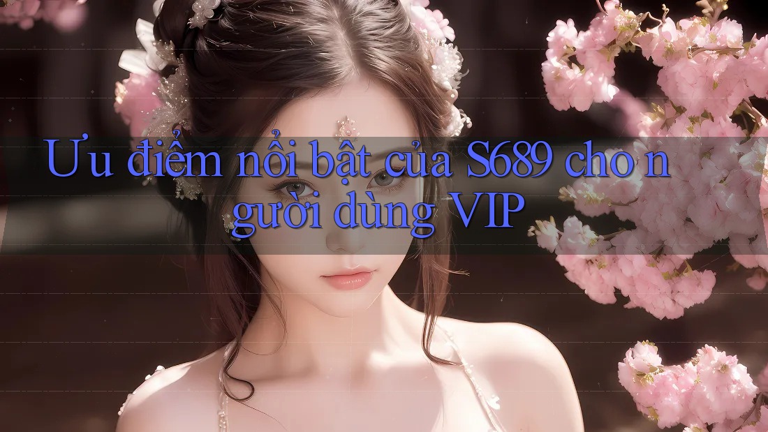 Ưu điểm nổi bật của S689 cho người dùng VIP Ưu điểm nổi bật của S689 cho người dùng VIP