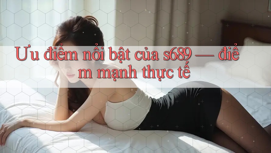 Ưu điểm nổi bật của s689 — điểm mạnh thực tế