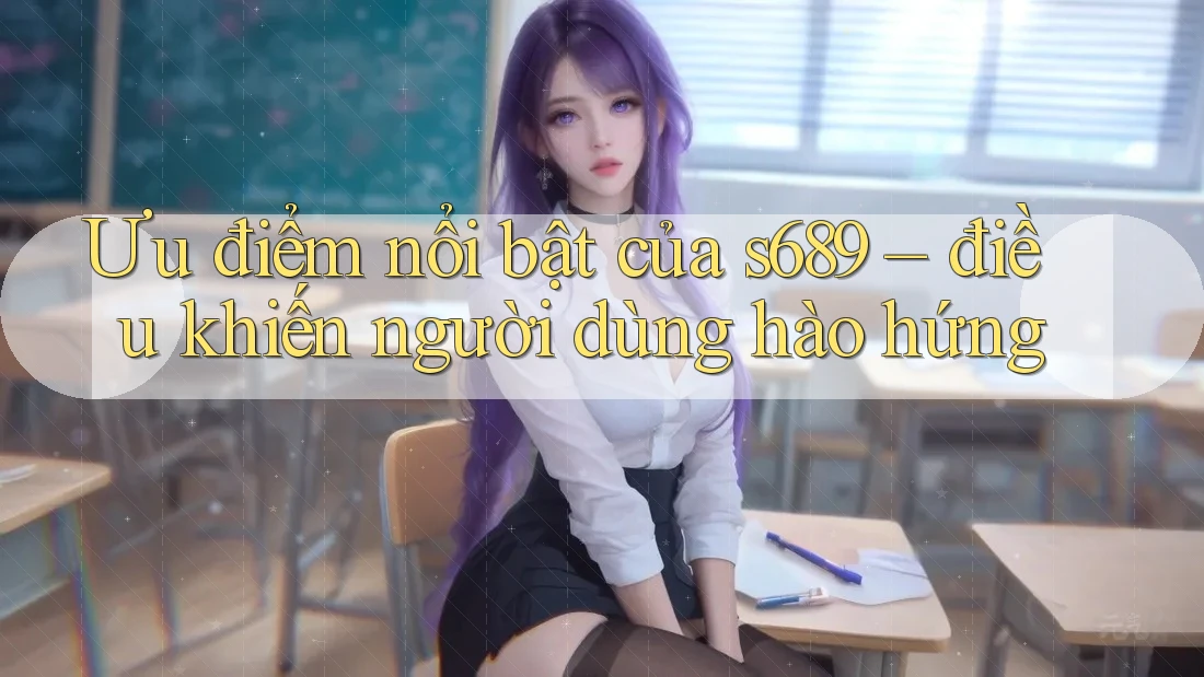 Ưu điểm nổi bật của s689 – điều khiến người dùng hào hứng