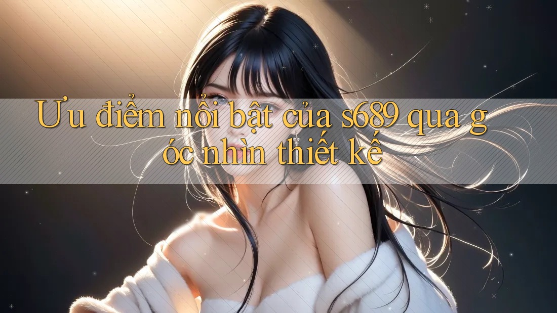 Ưu điểm nổi bật của s689 qua góc nhìn thiết kế