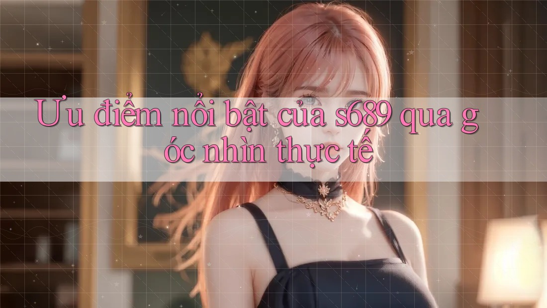 Ưu điểm nổi bật của s689 qua góc nhìn thực tế