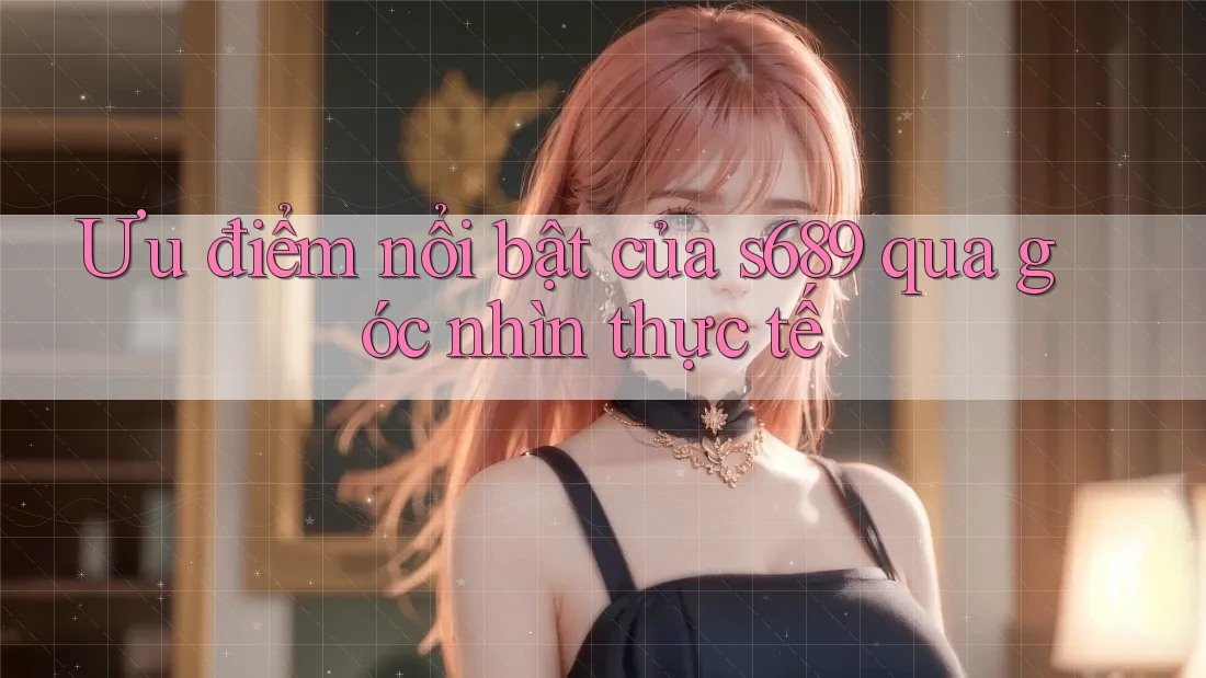 Ưu điểm nổi bật của s689 qua góc nhìn thực tế