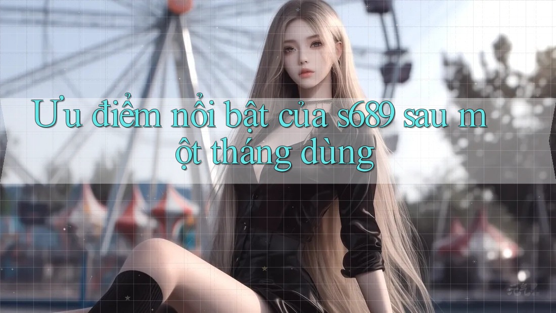 Ưu điểm nổi bật của s689 sau một tháng dùng Ưu điểm nổi bật của s689 sau một tháng dùng
