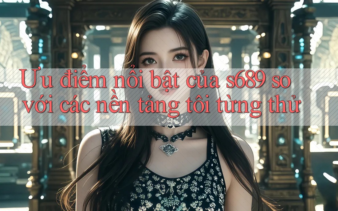 Ưu điểm nổi bật của s689 so với các nền tảng tôi từng thử
