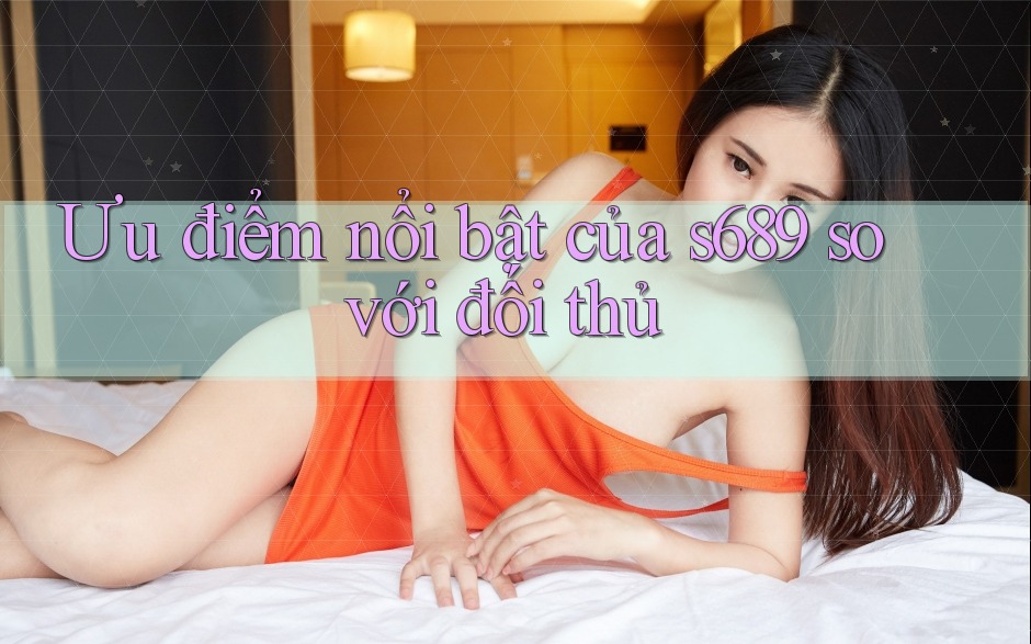 Ưu điểm nổi bật của s689 so với đối thủ