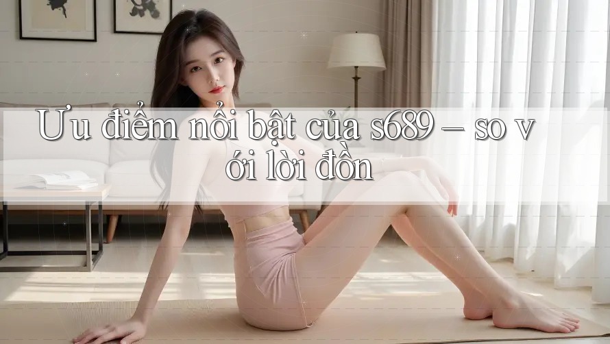 Ưu điểm nổi bật của s689 – so với lời đồn