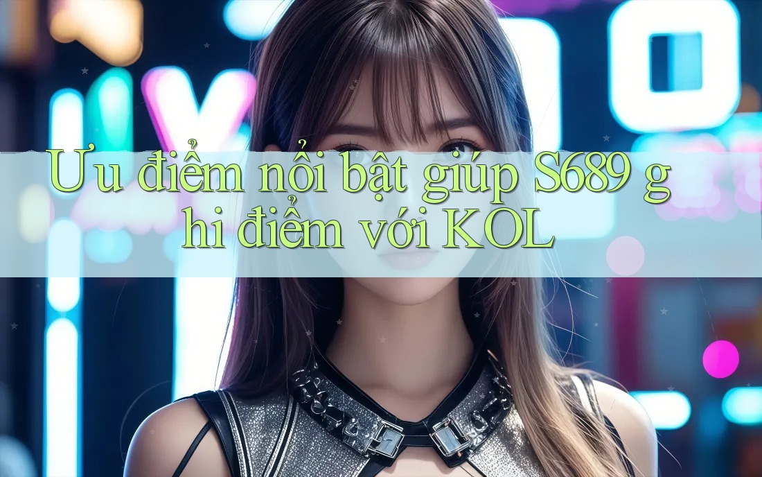 Ưu điểm nổi bật giúp S689 ghi điểm với KOL