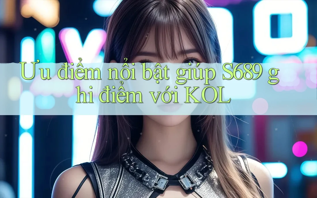Ưu điểm nổi bật giúp S689 ghi điểm với KOL Ưu điểm nổi bật giúp S689 ghi điểm với KOL