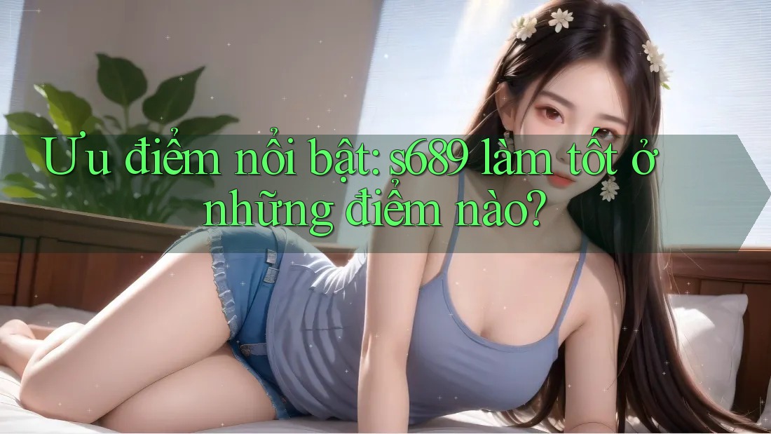 Ưu điểm nổi bật: s689 làm tốt ở những điểm nào?